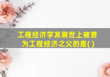 工程经济学发展世上被誉为工程经济之父的是( )